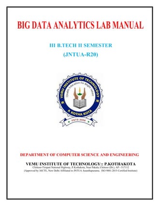 DEPARTMENT OF COMPUTER SCIENCE AND ENGINEERING
VEMU INSTITUTE OF TECHNOLOGY:: P.KOTHAKOTA
Chittoor-Tirupati National Highway, P.Kothakota, Near Pakala, Chittoor (Dt.), AP - 517112
(Approved by AICTE, New Delhi Affiliated to JNTUA Ananthapuramu. ISO 9001:2015 Certified Institute)
III B.TECH II SEMESTER
(JNTUA-R20)
BIG DATA ANALYTICS LAB MANUAL
 