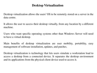 Desktop Virtualization
Desktop virtualization allows the users’ OS to be remotely stored on a server in the
data centre.
It allows the user to access their desktop virtually, from any location by a different
machine.
Users who want specific operating systems other than Windows Server will need
to have a virtual desktop.
Main benefits of desktop virtualization are user mobility, portability, easy
management of software installation, updates, and patches.
Desktop virtualization is technology that lets users simulate a workstation load to
access a desktop from a connected device. It separates the desktop environment
and its applications from the physical client device used to access it.
 
