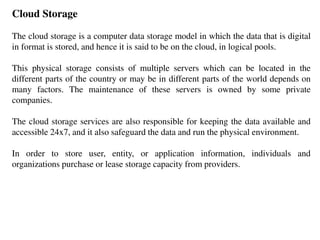 Cloud Storage
The cloud storage is a computer data storage model in which the data that is digital
in format is stored, and hence it is said to be on the cloud, in logical pools.
This physical storage consists of multiple servers which can be located in the
different parts of the country or may be in different parts of the world depends on
many factors. The maintenance of these servers is owned by some private
companies.
The cloud storage services are also responsible for keeping the data available and
accessible 24x7, and it also safeguard the data and run the physical environment.
In order to store user, entity, or application information, individuals and
organizations purchase or lease storage capacity from providers.
 