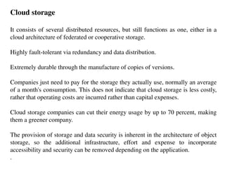 Cloud storage
It consists of several distributed resources, but still functions as one, either in a
cloud architecture of federated or cooperative storage.
Highly fault-tolerant via redundancy and data distribution.
Extremely durable through the manufacture of copies of versions.
Companies just need to pay for the storage they actually use, normally an average
of a month's consumption. This does not indicate that cloud storage is less costly,
rather that operating costs are incurred rather than capital expenses.
Cloud storage companies can cut their energy usage by up to 70 percent, making
them a greener company.
The provision of storage and data security is inherent in the architecture of object
storage, so the additional infrastructure, effort and expense to incorporate
accessibility and security can be removed depending on the application.
.
 
