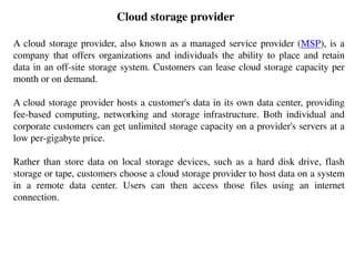 Cloud storage provider
A cloud storage provider, also known as a managed service provider (MSP), is a
company that offers organizations and individuals the ability to place and retain
data in an off-site storage system. Customers can lease cloud storage capacity per
month or on demand.
A cloud storage provider hosts a customer's data in its own data center, providing
fee-based computing, networking and storage infrastructure. Both individual and
corporate customers can get unlimited storage capacity on a provider's servers at a
low per-gigabyte price.
Rather than store data on local storage devices, such as a hard disk drive, flash
storage or tape, customers choose a cloud storage provider to host data on a system
in a remote data center. Users can then access those files using an internet
connection.
 