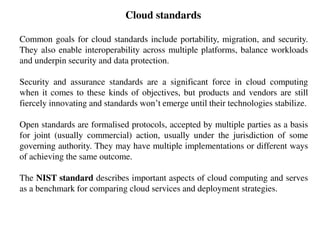 Cloud standards
Common goals for cloud standards include portability, migration, and security.
They also enable interoperability across multiple platforms, balance workloads
and underpin security and data protection.
Security and assurance standards are a significant force in cloud computing
when it comes to these kinds of objectives, but products and vendors are still
fiercely innovating and standards won’t emerge until their technologies stabilize.
Open standards are formalised protocols, accepted by multiple parties as a basis
for joint (usually commercial) action, usually under the jurisdiction of some
governing authority. They may have multiple implementations or different ways
of achieving the same outcome.
The NIST standard describes important aspects of cloud computing and serves
as a benchmark for comparing cloud services and deployment strategies.
 