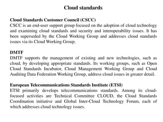 Cloud standards
Cloud Standards Customer Council (CSCC)
CSCC is an end-user support group focused on the adoption of cloud technology
and examining cloud standards and security and interoperability issues. It has
been superseded by the Cloud Working Group and addresses cloud standards
issues via its Cloud Working Group.
DMTF
DMTF supports the management of existing and new technologies, such as
cloud, by developing appropriate standards. Its working groups, such as Open
Cloud Standards Incubator, Cloud Management Working Group and Cloud
Auditing Data Federation Working Group, address cloud issues in greater detail.
European Telecommunications Standards Institute (ETSI)
ETSI primarily develops telecommunications standards. Among its cloud-
focused activities are Technical Committee CLOUD, the Cloud Standards
Coordination initiative and Global Inter-Cloud Technology Forum, each of
which addresses cloud technology issues.
 