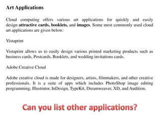Art Applications
Cloud computing offers various art applications for quickly and easily
design attractive cards, booklets, and images. Some most commonly used cloud
art applications are given below:
Vistaprint
Vistaprint allows us to easily design various printed marketing products such as
business cards, Postcards, Booklets, and wedding invitations cards.
Adobe Creative Cloud
Adobe creative cloud is made for designers, artists, filmmakers, and other creative
professionals. It is a suite of apps which includes PhotoShop image editing
programming, Illustrator, InDesign, TypeKit, Dreamweaver, XD, and Audition.
 