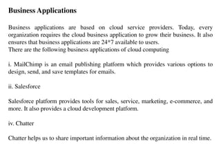 Business Applications
Business applications are based on cloud service providers. Today, every
organization requires the cloud business application to grow their business. It also
ensures that business applications are 24*7 available to users.
There are the following business applications of cloud computing
i. MailChimp is an email publishing platform which provides various options to
design, send, and save templates for emails.
ii. Salesforce
Salesforce platform provides tools for sales, service, marketing, e-commerce, and
more. It also provides a cloud development platform.
iv. Chatter
Chatter helps us to share important information about the organization in real time.
 
