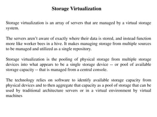 Storage Virtualization
Storage virtualization is an array of servers that are managed by a virtual storage
system.
The servers aren’t aware of exactly where their data is stored, and instead function
more like worker bees in a hive. It makes managing storage from multiple sources
to be managed and utilized as a single repository.
Storage virtualization is the pooling of physical storage from multiple storage
devices into what appears to be a single storage device -- or pool of available
storage capacity -- that is managed from a central console.
The technology relies on software to identify available storage capacity from
physical devices and to then aggregate that capacity as a pool of storage that can be
used by traditional architecture servers or in a virtual environment by virtual
machines
 