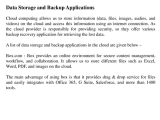 Data Storage and Backup Applications
Cloud computing allows us to store information (data, files, images, audios, and
videos) on the cloud and access this information using an internet connection. As
the cloud provider is responsible for providing security, so they offer various
backup recovery application for retrieving the lost data.
A list of data storage and backup applications in the cloud are given below –
Box.com : Box provides an online environment for secure content management,
workflow, and collaboration. It allows us to store different files such as Excel,
Word, PDF, and images on the cloud.
The main advantage of using box is that it provides drag & drop service for files
and easily integrates with Office 365, G Suite, Salesforce, and more than 1400
tools.
 