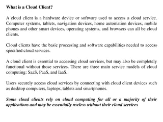 What is a Cloud Client?
A cloud client is a hardware device or software used to access a cloud service.
Computer systems, tablets, navigation devices, home automation devices, mobile
phones and other smart devices, operating systems, and browsers can all be cloud
clients.
Cloud clients have the basic processing and software capabilities needed to access
specified cloud services.
A cloud client is essential to accessing cloud services, but may also be completely
functional without those services. There are three main service models of cloud
computing: SaaS, PaaS, and IaaS.
Users securely access cloud services by connecting with cloud client devices such
as desktop computers, laptops, tablets and smartphones.
Some cloud clients rely on cloud computing for all or a majority of their
applications and may be essentially useless without their cloud services
 