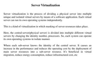 Server Virtualization
Server virtualization is the process of dividing a physical server into multiple
unique and isolated virtual servers by means of a software application. Each virtual
server can run its own operating systems independently.
This is a kind of virtualization in which masking of server resources takes place.
Here, the central-server(physical server) is divided into multiple different virtual
servers by changing the identity number, processors. So, each system can operate
its own operating systems in isolate manner.
Where each sub-server knows the identity of the central server. It causes an
increase in the performance and reduces the operating cost by the deployment of
main server resources into a sub-server resource. It’s beneficial in virtual
migration, reduce energy consumption, reduce infrastructural cost, etc
 