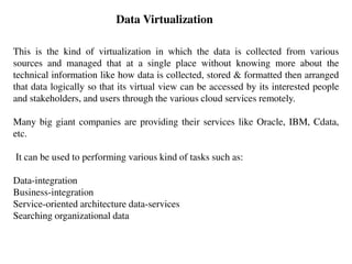 Data Virtualization
This is the kind of virtualization in which the data is collected from various
sources and managed that at a single place without knowing more about the
technical information like how data is collected, stored & formatted then arranged
that data logically so that its virtual view can be accessed by its interested people
and stakeholders, and users through the various cloud services remotely.
Many big giant companies are providing their services like Oracle, IBM, Cdata,
etc.
It can be used to performing various kind of tasks such as:
Data-integration
Business-integration
Service-oriented architecture data-services
Searching organizational data
 