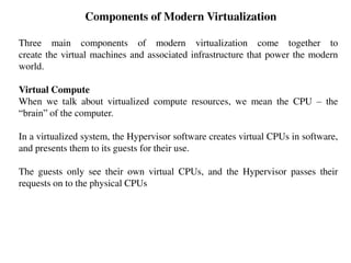 Components of Modern Virtualization
Three main components of modern virtualization come together to
create the virtual machines and associated infrastructure that power the modern
world.
Virtual Compute
When we talk about virtualized compute resources, we mean the CPU – the
“brain” of the computer.
In a virtualized system, the Hypervisor software creates virtual CPUs in software,
and presents them to its guests for their use.
The guests only see their own virtual CPUs, and the Hypervisor passes their
requests on to the physical CPUs
 