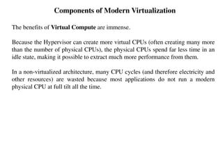Components of Modern Virtualization
The benefits of Virtual Compute are immense.
Because the Hypervisor can create more virtual CPUs (often creating many more
than the number of physical CPUs), the physical CPUs spend far less time in an
idle state, making it possible to extract much more performance from them.
In a non-virtualized architecture, many CPU cycles (and therefore electricity and
other resources) are wasted because most applications do not run a modern
physical CPU at full tilt all the time.
 
