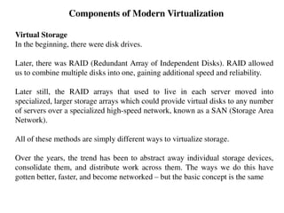 Components of Modern Virtualization
Virtual Storage
In the beginning, there were disk drives.
Later, there was RAID (Redundant Array of Independent Disks). RAID allowed
us to combine multiple disks into one, gaining additional speed and reliability.
Later still, the RAID arrays that used to live in each server moved into
specialized, larger storage arrays which could provide virtual disks to any number
of servers over a specialized high-speed network, known as a SAN (Storage Area
Network).
All of these methods are simply different ways to virtualize storage.
Over the years, the trend has been to abstract away individual storage devices,
consolidate them, and distribute work across them. The ways we do this have
gotten better, faster, and become networked – but the basic concept is the same
 