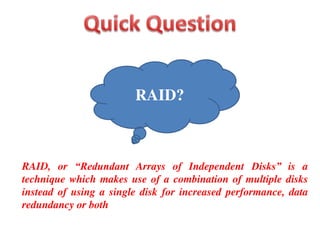 RAID, or “Redundant Arrays of Independent Disks” is a
technique which makes use of a combination of multiple disks
instead of using a single disk for increased performance, data
redundancy or both
RAID?
 