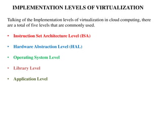 IMPLEMENTATION LEVELS OF VIRTUALIZATION
Talking of the Implementation levels of virtualization in cloud computing, there
are a total of five levels that are commonly used.
• Instruction Set Architecture Level (ISA)
• Hardware Abstraction Level (HAL)
• Operating System Level
• Library Level
• Application Level
 