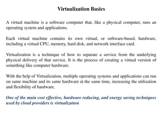 Virtualization Basics
A virtual machine is a software computer that, like a physical computer, runs an
operating system and applications.
Each virtual machine contains its own virtual, or software-based, hardware,
including a virtual CPU, memory, hard disk, and network interface card.
Virtualization is a technique of how to separate a service from the underlying
physical delivery of that service. It is the process of creating a virtual version of
something like computer hardware.
With the help of Virtualization, multiple operating systems and applications can run
on same machine and its same hardware at the same time, increasing the utilization
and flexibility of hardware.
One of the main cost effective, hardware reducing, and energy saving techniques
used by cloud providers is virtualization
 