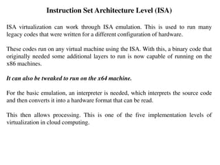 Instruction Set Architecture Level (ISA)
ISA virtualization can work through ISA emulation. This is used to run many
legacy codes that were written for a different configuration of hardware.
These codes run on any virtual machine using the ISA. With this, a binary code that
originally needed some additional layers to run is now capable of running on the
x86 machines.
It can also be tweaked to run on the x64 machine.
For the basic emulation, an interpreter is needed, which interprets the source code
and then converts it into a hardware format that can be read.
This then allows processing. This is one of the five implementation levels of
virtualization in cloud computing.
 