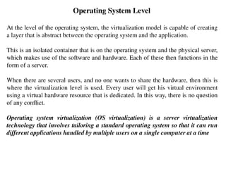 Operating System Level
At the level of the operating system, the virtualization model is capable of creating
a layer that is abstract between the operating system and the application.
This is an isolated container that is on the operating system and the physical server,
which makes use of the software and hardware. Each of these then functions in the
form of a server.
When there are several users, and no one wants to share the hardware, then this is
where the virtualization level is used. Every user will get his virtual environment
using a virtual hardware resource that is dedicated. In this way, there is no question
of any conflict.
Operating system virtualization (OS virtualization) is a server virtualization
technology that involves tailoring a standard operating system so that it can run
different applications handled by multiple users on a single computer at a time
 