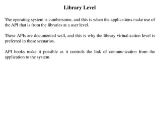 Library Level
The operating system is cumbersome, and this is when the applications make use of
the API that is from the libraries at a user level.
These APIs are documented well, and this is why the library virtualization level is
preferred in these scenarios.
API hooks make it possible as it controls the link of communication from the
application to the system.
 