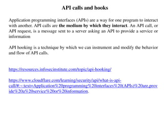 API calls and hooks
Application programming interfaces (APIs) are a way for one program to interact
with another. API calls are the medium by which they interact. An API call, or
API request, is a message sent to a server asking an API to provide a service or
information
API hooking is a technique by which we can instrument and modify the behavior
and flow of API calls.
https://resources.infosecinstitute.com/topic/api-hooking/
https://www.cloudflare.com/learning/security/api/what-is-api-
call/#:~:text=Application%20programming%20interfaces%20(APIs)%20are,prov
ide%20a%20service%20or%20information.
 