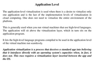 Application Level
The application-level virtualization is used when there is a desire to virtualize only
one application and is the last of the implementation levels of virtualization in
cloud computing. One does not need to virtualize the entire environment of the
platform.
This is generally used when you run virtual machines that use high-level languages.
The application will sit above the virtualization layer, which in turn sits on the
application program.
It lets the high-level language programs compiled to be used in the application level
of the virtual machine run seamlessly.
Application virtualization is a process that deceives a standard app into believing
that it interfaces directly with an operating system's capacities when, in fact, it
does not. This ruse requires a virtualization layer inserted between the app and
the OS.
 
