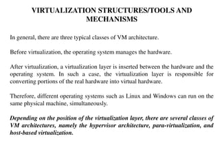 VIRTUALIZATION STRUCTURES/TOOLS AND
MECHANISMS
In general, there are three typical classes of VM architecture.
Before virtualization, the operating system manages the hardware.
After virtualization, a virtualization layer is inserted between the hardware and the
operating system. In such a case, the virtualization layer is responsible for
converting portions of the real hardware into virtual hardware.
Therefore, different operating systems such as Linux and Windows can run on the
same physical machine, simultaneously.
Depending on the position of the virtualization layer, there are several classes of
VM architectures, namely the hypervisor architecture, para-virtualization, and
host-based virtualization.
 