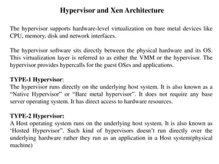 Hypervisor and Xen Architecture
The hypervisor supports hardware-level virtualization on bare metal devices like
CPU, memory, disk and network interfaces.
The hypervisor software sits directly between the physical hardware and its OS.
This virtualization layer is referred to as either the VMM or the hypervisor. The
hypervisor provides hypercalls for the guest OSes and applications.
TYPE-1 Hypervisor:
The hypervisor runs directly on the underlying host system. It is also known as a
“Native Hypervisor” or “Bare metal hypervisor”. It does not require any base
server operating system. It has direct access to hardware resources.
TYPE-2 Hypervisor:
A Host operating system runs on the underlying host system. It is also known as
‘Hosted Hypervisor”. Such kind of hypervisors doesn’t run directly over the
underlying hardware rather they run as an application in a Host system(physical
machine)
 
