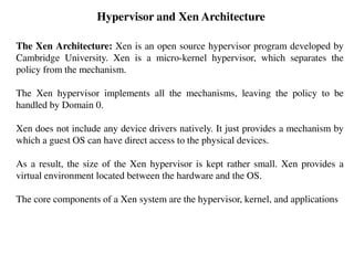 Hypervisor and Xen Architecture
The Xen Architecture: Xen is an open source hypervisor program developed by
Cambridge University. Xen is a micro-kernel hypervisor, which separates the
policy from the mechanism.
The Xen hypervisor implements all the mechanisms, leaving the policy to be
handled by Domain 0.
Xen does not include any device drivers natively. It just provides a mechanism by
which a guest OS can have direct access to the physical devices.
As a result, the size of the Xen hypervisor is kept rather small. Xen provides a
virtual environment located between the hardware and the OS.
The core components of a Xen system are the hypervisor, kernel, and applications
 