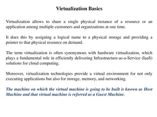 Virtualization Basics
Virtualization allows to share a single physical instance of a resource or an
application among multiple customers and organizations at one time.
It does this by assigning a logical name to a physical storage and providing a
pointer to that physical resource on demand.
The term virtualization is often synonymous with hardware virtualization, which
plays a fundamental role in efficiently delivering Infrastructure-as-a-Service (IaaS)
solutions for cloud computing.
Moreover, virtualization technologies provide a virtual environment for not only
executing applications but also for storage, memory, and networking.
The machine on which the virtual machine is going to be built is known as Host
Machine and that virtual machine is referred as a Guest Machine.
 