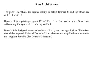 Xen Architecture
The guest OS, which has control ability, is called Domain 0, and the others are
called Domain U.
Domain 0 is a privileged guest OS of Xen. It is first loaded when Xen boots
without any file system drivers being available.
Domain 0 is designed to access hardware directly and manage devices. Therefore,
one of the responsibilities of Domain 0 is to allocate and map hardware resources
for the guest domains (the Domain U domains).
 