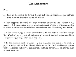 Xen Architecture
Pros:
a) Enables the system to develop lighter and flexible hypervisor that delivers
their functionalities in an optimized manner.
b) Xen supports balancing of large workload efficiently that capture CPU,
Memory, disk input-output and network input-output of data. It offers two modes
to handle this workload: Performance enhancement, and For handling data density.
c) It also comes equipped with a special storage feature that we call Citrix storage
link. Which allows a system administrator to uses the features of arrays from Giant
companies- Hp, Netapp, Dell Equal logic etc.
d) It also supports multiple processor, Iive migration one machine to another,
physical server to virtual machine or virtual server to virtual machine conversion
tools, centralized multiserver management, real time performance monitoring over
window and linux.
 