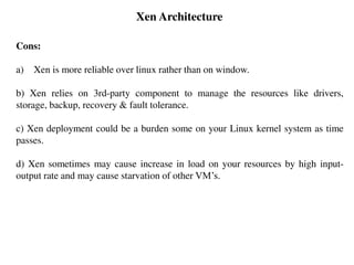 Xen Architecture
Cons:
a) Xen is more reliable over linux rather than on window.
b) Xen relies on 3rd-party component to manage the resources like drivers,
storage, backup, recovery & fault tolerance.
c) Xen deployment could be a burden some on your Linux kernel system as time
passes.
d) Xen sometimes may cause increase in load on your resources by high input-
output rate and may cause starvation of other VM’s.
 