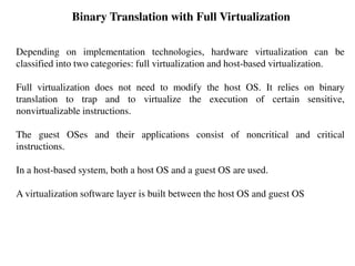 Binary Translation with Full Virtualization
Depending on implementation technologies, hardware virtualization can be
classified into two categories: full virtualization and host-based virtualization.
Full virtualization does not need to modify the host OS. It relies on binary
translation to trap and to virtualize the execution of certain sensitive,
nonvirtualizable instructions.
The guest OSes and their applications consist of noncritical and critical
instructions.
In a host-based system, both a host OS and a guest OS are used.
A virtualization software layer is built between the host OS and guest OS
 