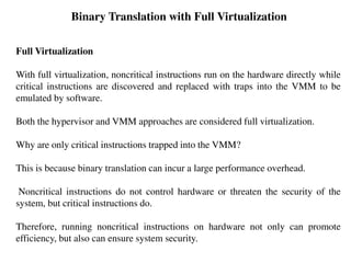 Binary Translation with Full Virtualization
Full Virtualization
With full virtualization, noncritical instructions run on the hardware directly while
critical instructions are discovered and replaced with traps into the VMM to be
emulated by software.
Both the hypervisor and VMM approaches are considered full virtualization.
Why are only critical instructions trapped into the VMM?
This is because binary translation can incur a large performance overhead.
Noncritical instructions do not control hardware or threaten the security of the
system, but critical instructions do.
Therefore, running noncritical instructions on hardware not only can promote
efficiency, but also can ensure system security.
 