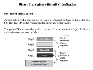 Binary Translation with Full Virtualization
Host-Based Virtualization
An alternative VM architecture is to install a virtualization layer on top of the host
OS. This host OS is still responsible for managing the hardware.
The guest OSes are installed and run on top of the virtualization layer. Dedicated
applications may run on the VMs
 