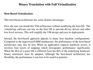 Binary Translation with Full Virtualization
Host-Based Virtualization
This host-based architecture has some distinct advantages:
First, the user can install this VM architecture without modifying the host OS. The
virtualizing software can rely on the host OS to provide device drivers and other
low-level services. This will simplify the VM design and ease its deployment.
Second, the host-based approach appeals to many host machine configurations.
Compared to the hypervisor/VMM architecture, the performance of the host-based
architecture may also be low. When an application requests hardware access, it
involves four layers of mapping which downgrades performance significantly.
When the ISA of a guest OS is different from the ISA of the underlying hardware,
binary translation must be adopted. Although the host-based architecture has
flexibility, the performance is too low to be useful in practice.
 