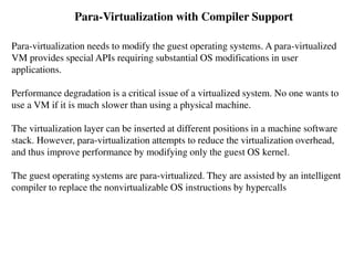 Para-Virtualization with Compiler Support
Para-virtualization needs to modify the guest operating systems. A para-virtualized
VM provides special APIs requiring substantial OS modifications in user
applications.
Performance degradation is a critical issue of a virtualized system. No one wants to
use a VM if it is much slower than using a physical machine.
The virtualization layer can be inserted at different positions in a machine software
stack. However, para-virtualization attempts to reduce the virtualization overhead,
and thus improve performance by modifying only the guest OS kernel.
The guest operating systems are para-virtualized. They are assisted by an intelligent
compiler to replace the nonvirtualizable OS instructions by hypercalls
 