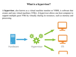 What is a hypervisor?
A hypervisor, also known as a virtual machine monitor or VMM, is software that
creates and runs virtual machines (VMs). A hypervisor allows one host computer to
support multiple guest VMs by virtually sharing its resources, such as memory and
processing.
 