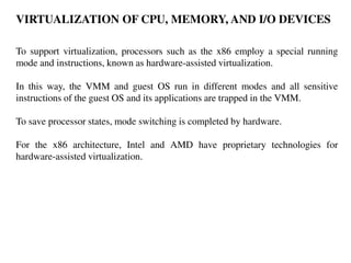 VIRTUALIZATION OF CPU, MEMORY, AND I/O DEVICES
To support virtualization, processors such as the x86 employ a special running
mode and instructions, known as hardware-assisted virtualization.
In this way, the VMM and guest OS run in different modes and all sensitive
instructions of the guest OS and its applications are trapped in the VMM.
To save processor states, mode switching is completed by hardware.
For the x86 architecture, Intel and AMD have proprietary technologies for
hardware-assisted virtualization.
 