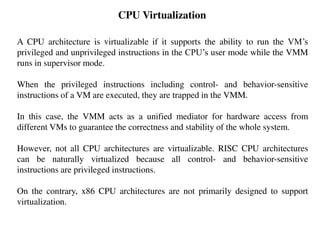 CPU Virtualization
A CPU architecture is virtualizable if it supports the ability to run the VM’s
privileged and unprivileged instructions in the CPU’s user mode while the VMM
runs in supervisor mode.
When the privileged instructions including control- and behavior-sensitive
instructions of a VM are executed, they are trapped in the VMM.
In this case, the VMM acts as a unified mediator for hardware access from
different VMs to guarantee the correctness and stability of the whole system.
However, not all CPU architectures are virtualizable. RISC CPU architectures
can be naturally virtualized because all control- and behavior-sensitive
instructions are privileged instructions.
On the contrary, x86 CPU architectures are not primarily designed to support
virtualization.
 