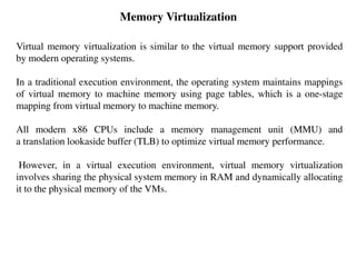 Memory Virtualization
Virtual memory virtualization is similar to the virtual memory support provided
by modern operating systems.
In a traditional execution environment, the operating system maintains mappings
of virtual memory to machine memory using page tables, which is a one-stage
mapping from virtual memory to machine memory.
All modern x86 CPUs include a memory management unit (MMU) and
a translation lookaside buffer (TLB) to optimize virtual memory performance.
However, in a virtual execution environment, virtual memory virtualization
involves sharing the physical system memory in RAM and dynamically allocating
it to the physical memory of the VMs.
 