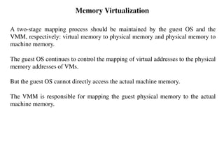 Memory Virtualization
A two-stage mapping process should be maintained by the guest OS and the
VMM, respectively: virtual memory to physical memory and physical memory to
machine memory.
The guest OS continues to control the mapping of virtual addresses to the physical
memory addresses of VMs.
But the guest OS cannot directly access the actual machine memory.
The VMM is responsible for mapping the guest physical memory to the actual
machine memory.
 