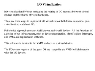 I/O Virtualization
I/O virtualization involves managing the routing of I/O requests between virtual
devices and the shared physical hardware.
There are three ways to implement I/O virtualization: full device emulation, para-
virtualization, and direct I/O.
Full device approach emulates well-known, real-world devices. All the functions of
a device or bus infrastructure, such as device enumeration, identification, interrupts,
and DMA, are replicated in software.
This software is located in the VMM and acts as a virtual device.
The I/O access requests of the guest OS are trapped in the VMM which interacts
with the I/O devices.
 