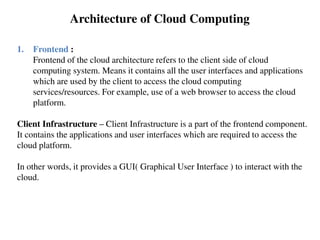 1. Frontend :
Frontend of the cloud architecture refers to the client side of cloud
computing system. Means it contains all the user interfaces and applications
which are used by the client to access the cloud computing
services/resources. For example, use of a web browser to access the cloud
platform.
Client Infrastructure – Client Infrastructure is a part of the frontend component.
It contains the applications and user interfaces which are required to access the
cloud platform.
In other words, it provides a GUI( Graphical User Interface ) to interact with the
cloud.
Architecture of Cloud Computing
 