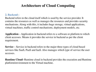 2. Backend :
Backend refers to the cloud itself which is used by the service provider. It
contains the resources as well as manages the resources and provides security
mechanisms. Along with this, it includes huge storage, virtual applications,
virtual machines, traffic control mechanisms, deployment models, etc.
Application – Application in backend refers to a software or platform to which
client accesses. Means it provides the service in backend as per the client
requirement.
Service – Service in backend refers to the major three types of cloud based
services like SaaS, PaaS and IaaS. Also manages which type of service the user
accesses.
Runtime Cloud- Runtime cloud in backend provides the execution and Runtime
platform/environment to the Virtual machine.
Architecture of Cloud Computing
 