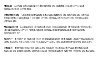 Storage – Storage in backend provides flexible and scalable storage service and
management of stored data.
Infrastructure – Cloud Infrastructure in backend refers to the hardware and software
components of cloud like it includes servers, storage, network devices, virtualization
software etc.
Management – Management in backend refers to management of backend components
like application, service, runtime cloud, storage, infrastructure, and other security
mechanisms etc.
Security – Security in backend refers to implementation of different security mechanisms
in the backend for secure cloud resources, systems, files, and infrastructure to end-users.
Internet – Internet connection acts as the medium or a bridge between frontend and
backend and establishes the interaction and communication between frontend and backend.
 