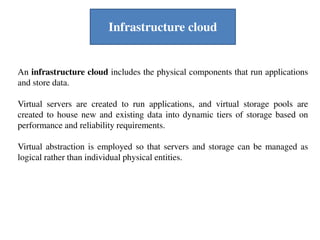 An infrastructure cloud includes the physical components that run applications
and store data.
Virtual servers are created to run applications, and virtual storage pools are
created to house new and existing data into dynamic tiers of storage based on
performance and reliability requirements.
Virtual abstraction is employed so that servers and storage can be managed as
logical rather than individual physical entities.
Infrastructure cloud
 