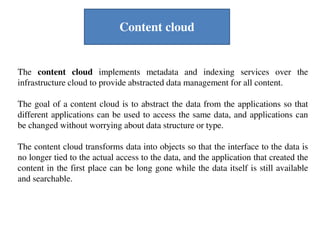 The content cloud implements metadata and indexing services over the
infrastructure cloud to provide abstracted data management for all content.
The goal of a content cloud is to abstract the data from the applications so that
different applications can be used to access the same data, and applications can
be changed without worrying about data structure or type.
The content cloud transforms data into objects so that the interface to the data is
no longer tied to the actual access to the data, and the application that created the
content in the first place can be long gone while the data itself is still available
and searchable.
Content cloud
 