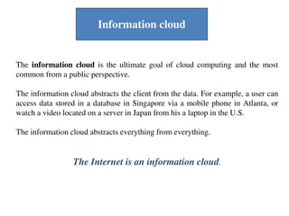 The information cloud is the ultimate goal of cloud computing and the most
common from a public perspective.
The information cloud abstracts the client from the data. For example, a user can
access data stored in a database in Singapore via a mobile phone in Atlanta, or
watch a video located on a server in Japan from his a laptop in the U.S.
The information cloud abstracts everything from everything.
The Internet is an information cloud.
Information cloud
 