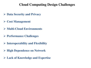 Cloud Computing Design Challenges
 Data Security and Privacy
 Cost Management
 Multi-Cloud Environments
 Performance Challenges
 Interoperability and Flexibility
 High Dependence on Network
 Lack of Knowledge and Expertise
 